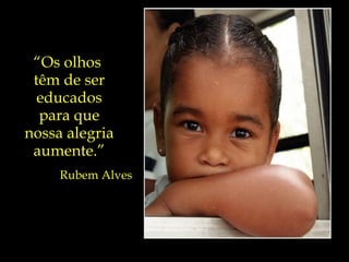 “ Os olhos  têm de ser educados para que nossa alegria aumente.” Rubem Alves 