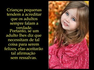 Crianças pequenas tendem a acreditar que os adultos sempre falam a verdade. Portanto, se um adulto lhes diz que necessitam de tal coisa para serem felizes, elas aceitarão tal afirmação  sem ressalvas. 
