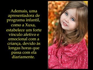 Ademais, uma apresentadora de programa infantil,  como a Xuxa,  estabelece um forte vínculo afetivo e emocional com a criança, devido às longas horas que passa com ela diariamente.  