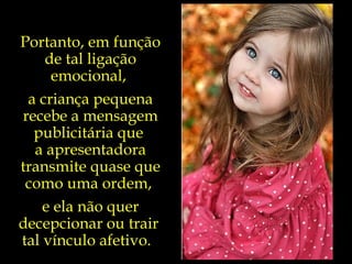 Portanto, em função de tal ligação emocional,  a criança pequena recebe a mensagem publicitária que  a apresentadora transmite quase que como uma ordem,  e ela não quer decepcionar ou trair  tal vínculo afetivo.  