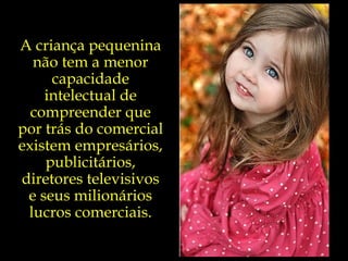 A criança pequenina não tem a menor capacidade intelectual de compreender que por trás do comercial existem empresários, publicitários, diretores televisivos e seus milionários lucros comerciais. 