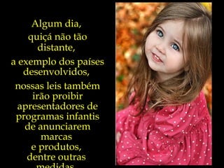 Algum dia,  quiçá não tão distante,  a exemplo dos países desenvolvidos,  nossas leis também irão proibir apresentadores de programas infantis de anunciarem marcas  e produtos,  dentre outras  medidas.  