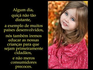 Algum dia,  quiçá não tão distante,  a exemplo de muitos países desenvolvidos,  nós também iremos educar as nossas crianças para que  sejam primeiramente cidadãos,  e não meros consumidores precoces. 