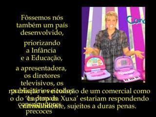 Algum dia,  quiçá não tão distante,  a exemplo de muitos países desenvolvidos,  nós também iremos educar as nossas crianças para que  sejam primeiramente cidadãos,  e não meros  consumidores precoces . Fôssemos nós também um país desenvolvido, priorizando a Infância  e a Educação,   a apresentadora,  os diretores televisivos, os publicitários e todos os demais envolvidos  na criação e veiculação de um comercial como o do ‘Laptop da Xuxa’ estariam respondendo criminalmente, sujeitos a duras penas.  