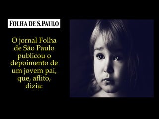 O jornal Folha de São Paulo publicou o depoimento de um jovem pai, que, aflito, dizia: 