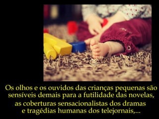 Os olhos e os ouvidos das crianças pequenas são sensíveis demais para a futilidade das novelas, as coberturas sensacionalistas dos dramas  e tragédias humanas dos telejornais,... 