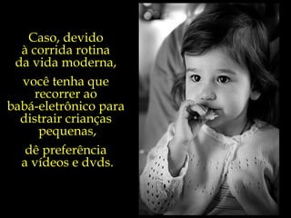 Caso, devido  à corrida rotina  da vida moderna,  você tenha que  recorrer ao  babá-eletrônico para  distrair crianças  pequenas, dê preferência  a vídeos e dvds. 