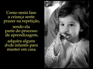 Como nesta fase  a criança sente  prazer na repetição, sendo ela  parte do processo  de aprendizagem, adquira alguns  dvds infantis para  manter em casa. 