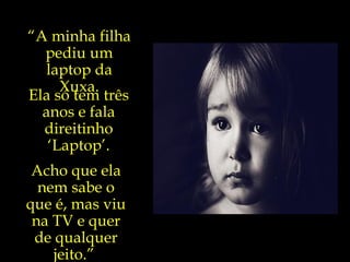 “ A minha filha pediu um laptop da Xuxa. Ela só tem três anos e fala direitinho ‘Laptop’. Acho que ela nem sabe o que é, mas viu na TV e quer de qualquer jeito.”  