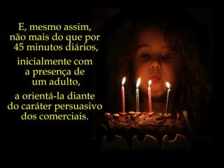 E, mesmo assim,  não mais do que por  45 minutos diários, inicialmente com  a presença de  um adulto, a orientá-la diante  do caráter persuasivo  dos comerciais.  