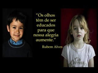 “ Os olhos  têm de ser educados para que nossa alegria aumente.” Rubem Alves 