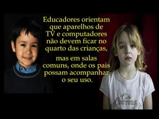 Educadores orientam  que aparelhos de  TV e computadores  não devem ficar no  quarto das crianças,  mas em salas  comuns, onde os pais  possam acompanhar  o seu uso. 