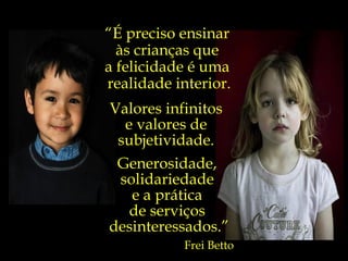 Valores infinitos  e valores de  subjetividade.  “ É preciso ensinar  às crianças que  a felicidade é uma  realidade interior. Generosidade,  solidariedade  e a prática  de serviços  desinteressados.” Frei Betto 