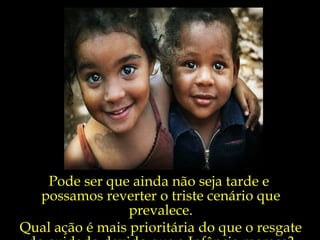 Pode ser que ainda não seja tarde e  possamos reverter o triste cenário que prevalece. Qual ação é mais prioritária do que o resgate do cuidado devido que a Infância merece? 