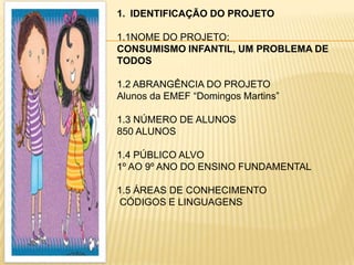 1. IDENTIFICAÇÃO DO PROJETO

1.1NOME DO PROJETO:
CONSUMISMO INFANTIL, UM PROBLEMA DE
TODOS

1.2 ABRANGÊNCIA DO PROJETO
Alunos da EMEF “Domingos Martins”

1.3 NÚMERO DE ALUNOS
850 ALUNOS

1.4 PÚBLICO ALVO
1º AO 9º ANO DO ENSINO FUNDAMENTAL

1.5 ÁREAS DE CONHECIMENTO
CÓDIGOS E LINGUAGENS
 