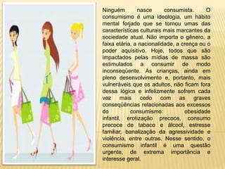 Ninguém        nasce      consumista.     O
consumismo é uma ideologia, um hábito
mental forjado que se tornou umas das
características culturais mais marcantes da
sociedade atual. Não importa o gênero, a
faixa etária, a nacionalidade, a crença ou o
poder aquisitivo. Hoje, todos que são
impactados pelas mídias de massa são
estimulados a consumir de modo
inconseqüente. As crianças, ainda em
pleno desenvolvimento e, portanto, mais
vulneráveis que os adultos, não ficam fora
dessa lógica e infelizmente sofrem cada
vez mais cedo com as graves
conseqüências relacionadas aos excessos
do          consumismo:           obesidade
infantil, erotização precoce, consumo
precoce de tabaco e álcool, estresse
familiar, banalização da agressividade e
violência, entre outras. Nesse sentido, o
consumismo infantil é uma questão
urgente, de extrema importância e
interesse geral.
 