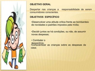 OBJETIVO GERAL

Despertar nas crianças a     responsabilidade de serem
consumidores conscientes.

OBJETIVOS ESPECÍFICO

 •Desenvolver uma atitude crítica frente ao bombardeio
 de novidades e padrões impostos pela mídia;

 •Decidir juntos se há condições, ou não, de assumir
 novas despesas;

 • Combater o
 desperdício.
•Conscientizar as crianças sobre as despesas da
casa;
 