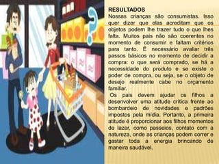 RESULTADOS
Nossas crianças são consumistas. Isso
quer dizer que elas acreditam que os
objetos podem lhe trazer tudo o que lhes
falta. Muitos pais não são coerentes no
momento de consumir e faltam critérios
para tanto. É necessário avaliar três
passos básicos no momento de decidir a
compra: o que será comprado, se há a
necessidade do produto e se existe o
poder de compra, ou seja, se o objeto de
desejo realmente cabe no orçamento
familiar.
 Os pais devem ajudar os filhos a
desenvolver uma atitude crítica frente ao
bombardeio de novidades e padrões
impostos pela mídia. Portanto, a primeira
atitude é proporcionar aos filhos momentos
de lazer, como passeios, contato com a
natureza, onde as crianças podem correr e
gastar toda a energia brincando de
maneira saudável.
 