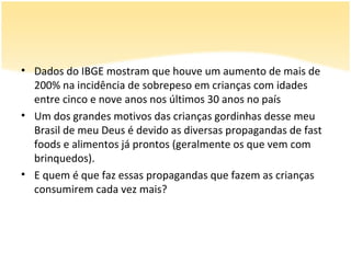 • Dados do IBGE mostram que houve um aumento de mais de
  200% na incidência de sobrepeso em crianças com idades
  entre cinco e nove anos nos últimos 30 anos no país
• Um dos grandes motivos das crianças gordinhas desse meu
  Brasil de meu Deus é devido as diversas propagandas de fast
  foods e alimentos já prontos (geralmente os que vem com
  brinquedos).
• E quem é que faz essas propagandas que fazem as crianças
  consumirem cada vez mais?
 