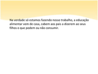 Na verdade só estamos fazendo nosso trabalho, a educação
alimentar vem de casa, cabem aos pais a dizerem ao seus
filhos o que podem ou não consumir.
 
