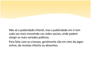 Não só a publicidade infantil, mas a publicidade em si tem
cada vez mais investindo nas redes sociais, onde podem
atingir os mais variados públicos.
Para falar com as crianças, geralmente são em sites de jogos
online, de revistas infantis ou desenhos.
 