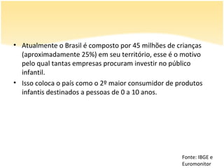• Atualmente o Brasil é composto por 45 milhões de crianças
  (aproximadamente 25%) em seu território, esse é o motivo
  pelo qual tantas empresas procuram investir no público
  infantil.
• Isso coloca o país como o 2º maior consumidor de produtos
  infantis destinados a pessoas de 0 a 10 anos.




                                                    Fonte: IBGE e
                                                    Euromonitor
 