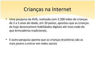 Crianças na Internet
• Uma pesquisa da AVG, realizada com 2.200 mães de crianças
  de 2 a 5 anos de idade, em 10 países, apontou que as crianças
  de hoje desenvolvem habilidades digitais até mais cedo do
  que brincadeiras tradicionais.

• E outra pesquisa aponta que as crianças brasileiras são as
  mais jovens a entrar em redes sociais
 