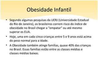 Obesidade Infantil
• Segundo algumas pesquisas da UERJ (Universidade Estadual
  do Rio de Janeiro), os brasileiros correm risco do índice de
  obesidade no Brasil chegar a “empatar” ou até mesmo
  superar os EUA.
• Hoje, uma em cada cinco crianças entre 5 e 9 anos está acima
  do peso normal para a idade.
• A Obesidade também atinge famílias, quase 40% das crianças
  no Brasil. Essas famílias estão entre as classes médias e
  classes médias baixas.
 