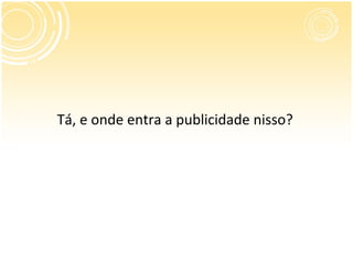 Tá, e onde entra a publicidade nisso?
 