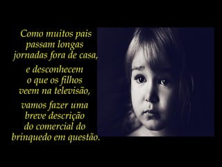 Como muitos pais
passam longas
jornadas fora de casa,
e desconhecem
o que os filhos
veem na televisão,
vamos fazer uma
breve descrição
do comercial do
brinquedo em questão.
 