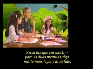 Xuxa diz que vai mostrar
para as duas meninas algo
muito mais legal e divertido.
 