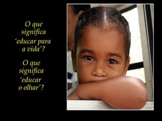 O que
significa
‘educar para
a vida’?
O que
significa
‘educar
o olhar’?
 
