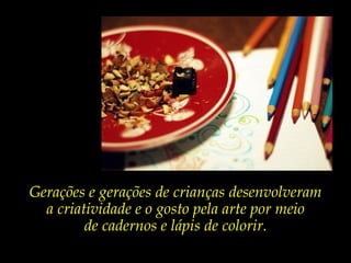 Gerações e gerações de crianças desenvolveram
a criatividade e o gosto pela arte por meio
de cadernos e lápis de colorir.
 