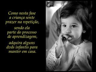 Como nesta fase
a criança sente
prazer na repetição,
sendo ela
parte do processo
de aprendizagem,
adquira alguns
dvds infantis para
manter em casa.
 
