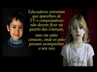 Educadores orientam
que aparelhos de
TV e computadores
não devem ficar no
quarto das crianças,
mas em salas
comuns, onde os pais
possam acompanhar
o seu uso.
 