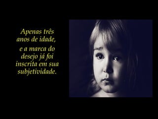 Apenas três
anos de idade,
e a marca do
desejo já foi
inscrita em sua
subjetividade.
 