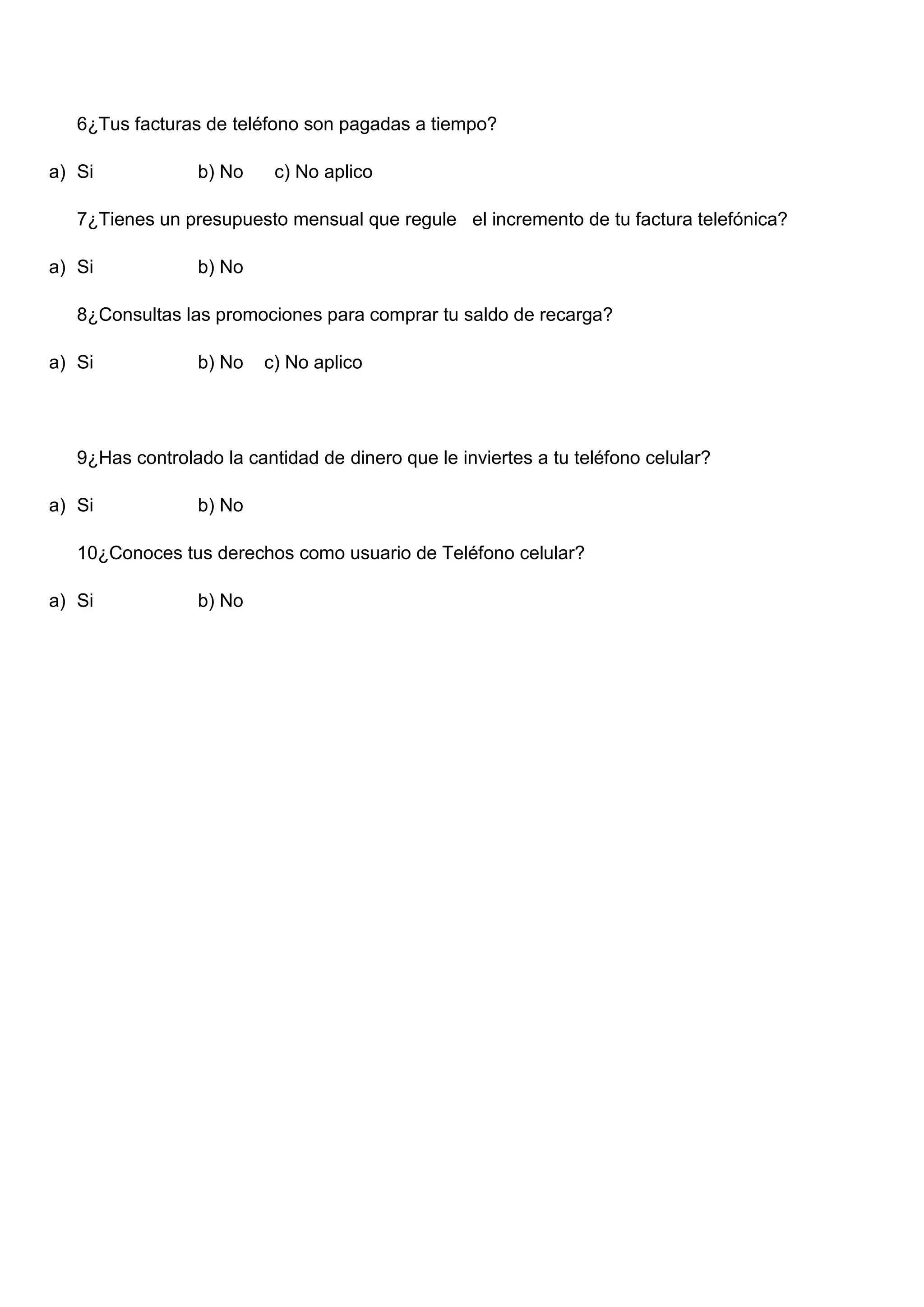 6¿Tus facturas de teléfono son pagadas a tiempo?
a) Si b) No c) No aplico
7¿Tienes un presupuesto mensual que regule el incremento de tu factura telefónica?
a) Si b) No
8¿Consultas las promociones para comprar tu saldo de recarga?
a) Si b) No c) No aplico
9¿Has controlado la cantidad de dinero que le inviertes a tu teléfono celular?
a) Si b) No
10¿Conoces tus derechos como usuario de Teléfono celular?
a) Si b) No
 