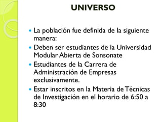 UNIVERSO
 La población fue definida de la siguiente
manera:
 Deben ser estudiantes de la Universidad
Modular Abierta de Sonsonate
 Estudiantes de la Carrera de
Administración de Empresas
exclusivamente.
 Estar inscritos en la Materia de Técnicas
de Investigación en el horario de 6:50 a
8:30
 