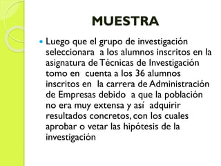 MUESTRA
 Luego que el grupo de investigación
seleccionara a los alumnos inscritos en la
asignatura de Técnicas de Investigación
tomo en cuenta a los 36 alumnos
inscritos en la carrera de Administración
de Empresas debido a que la población
no era muy extensa y así adquirir
resultados concretos, con los cuales
aprobar o vetar las hipótesis de la
investigación
 