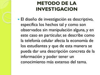 METODO DE LA
INVESTIGACION
 El diseño de investigación es descriptivo,
especifica los hechos tal y como son
observados sin manipulación alguna, y en
este caso en particular, se describe como
la telefonía celular afecta la economía de
los estudiantes y que de esta manera se
pueda dar una descripción concreta de la
información y poder tener un
conocimiento más extenso del tema.
 