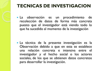 TECNICAS DE INVESTIGACION
 La observación es un procedimiento de
recolección de datos de forma más concreta
puesto que el investigador está viendo todo lo
que ha sucedido al momento de la investigación
 La técnica de la presente investigación es la
Observación debido a que en esta se establece
una relación concreta e intensiva entre el
investigador y el hecho social o los actores
sociales, de los que se obtienen datos concretos
para desarrollar la investigación.
 