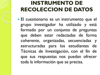 INSTRUMENTO DE
RECOLECCION DE DATOS
 El cuestionario es un instrumento que el
grupo investigador ha utilizado y está
formado por un conjunto de preguntas
que deben estar redactadas de forma
coherente, organizadas, secuenciadas y
estructuradas para los estudiantes de
Técnicas de Investigación, con el fin de
que sus respuestas nos puedan ofrecer
toda la información que se precisa.
 