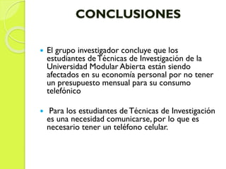 CONCLUSIONES
 El grupo investigador concluye que los
estudiantes de Técnicas de Investigación de la
Universidad Modular Abierta están siendo
afectados en su economía personal por no tener
un presupuesto mensual para su consumo
telefónico
 Para los estudiantes deTécnicas de Investigación
es una necesidad comunicarse, por lo que es
necesario tener un teléfono celular.
 