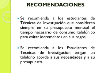 RECOMENDACIONES
 Se recomienda a los estudiantes de
Técnicas de Investigación que consideren
siempre en su presupuesto mensual el
tiempo necesario de consumo telefónico
para evitar incrementos en sus pagos
 Se recomienda a los Estudiantes de
Técnicas de Investigación tengan un
teléfono acorde a sus necesidades y a su
presupuesto.
 