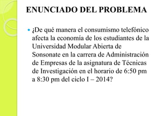 ENUNCIADO DEL PROBLEMA
 ¿De qué manera el consumismo telefónico
afecta la economía de los estudiantes de la
Universidad Modular Abierta de
Sonsonate en la carrera de Administración
de Empresas de la asignatura de Técnicas
de Investigación en el horario de 6:50 pm
a 8:30 pm del ciclo I – 2014?
 