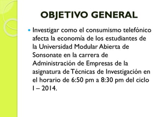 OBJETIVO GENERAL
 Investigar como el consumismo telefónico
afecta la economía de los estudiantes de
la Universidad Modular Abierta de
Sonsonate en la carrera de
Administración de Empresas de la
asignatura de Técnicas de Investigación en
el horario de 6:50 pm a 8:30 pm del ciclo
I – 2014.
 
