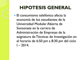 HIPOTESIS GENERAL
 El consumismo telefónico afecta la
economía de los estudiantes de la
Universidad Modular Abierta de
Sonsonate en la carrera de
Administración de Empresas de la
asignatura de Técnicas de Investigación en
el horario de 6:50 pm a 8:30 pm del ciclo
I – 2014.
 
