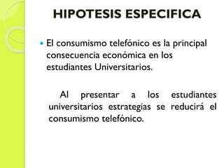 HIPOTESIS ESPECIFICA
 El consumismo telefónico es la principal
consecuencia económica en los
estudiantes Universitarios.
Al presentar a los estudiantes
universitarios estrategias se reducirá el
consumismo telefónico.
 