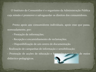 O Instituto do Consumidor é o organismo da Administração Pública cuja missão é promover e salvaguardar os direitos dos consumidores.  Presta apoio aos consumidores individuais, apoio esse que passa, nomeadamente, por: - Prestação de informações; - Recepção e encaminhamento de reclamações; - Disponibilização de um centro de documentação. - Realização de campanhas de informação e sensibilização; - Promoção de acções de educação e formação e produção de meios didáctico-pedagógicos. 