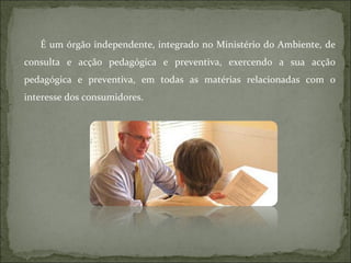 É um órgão independente, integrado no Ministério do Ambiente, de consulta e acção pedagógica e preventiva, exercendo a sua acção pedagógica e preventiva, em todas as matérias relacionadas com o interesse dos consumidores.  